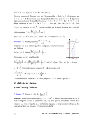 33293210)132(22−+=−−=−+−xxxxxx. 
Ahora, si tomamos la distancia entre x y 3 de una unidad es decir, 13<−x, tenemos que -1 < x – 3 < 1. Resolviendo esta desigualdad obtenemos que 2 < x < 4. Operando algebraicamente esta desigualdad tenemos, 4 < 2x < 8, y 4 + 3 < 2x + 3 < 8 + 11, de donde llegamos a que 7 < 2x + 3 < 11. Así que 311332−<−+xxx. Pero ε<−311xentonces 113 ε <−x. Lo cual nos dice que debemos de tomar a δ = min. (1, ε/11); entonces 2232(),22xxfxxx−− =≠ − ε<−≤−+=−+−31133210)132(2xxxxx cuando δ<−<30x. 
Problema 16. Pruebe que el 22232lim52xxxx→ −− = − . 
Solución: Sea ε un número positivo cualquiera. Estamos buscando una δ tal que 02xδ<−< tal que 22325 2xxx ε −− −< − 
Ahora, para x ≠ 2, y simplificando 2232(21)(2)55(21)52(2)22(2) xxxxxxxxx 
2 ε −−+− −=−=+−=−=−< −− , de aquí 22x ε −<. Esto indica que si tomamos δ = ε/2 funcionará. Así, 223252222() 22xxxx εδε −− −=−<== − . 
La cancelación del factor (x-2) es válida porque 0x 2 <− implica que x ≠ 2. 
III. Cálculo de Límites. 
a) Con Tablas y Gráficas. 
Problema 17. Obtener el valor de 11lim21− − →xxx 
Solución: Nótese que la función f(x) = (x – 1) / (x2- 1) no está definida cuando x = 1, lo cual no importa ya que la definición lim() xafx→ dice que se consideren valores de x cercanos a a pero no iguales a a. En la tabla siguiente se proporcionan valores de f(x) para valores de x que tienden a 1 (pero distintos de 1) 
10 Dr. José Luis Díaz Gómez. Edif. 3K. Módulo 7, Cubículo 1. 
 
