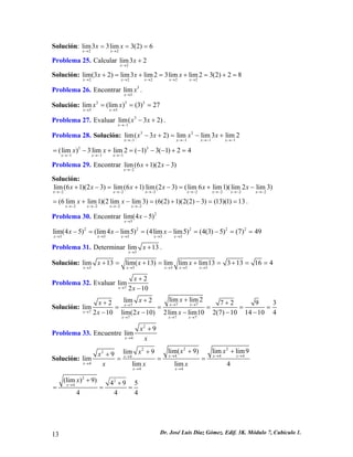 Solución: 22lim33lim3(2)6xxxx→→ == = 
Problema 25. Calcular 2lim32xx→ + 
Solución: 22222lim(32)lim3lim23limlim23(2)28xxxxxxxx→→→→→ +=+=+=+= 
Problema 26. Encontrar 33limxx→ . 
Solución: 33333lim(lim)(3)27xxxx→→ === 
Problema 27. Evaluar . 31lim(32) xxx→− −+ 
Problema 28. Solución: 33111lim(32)limlim3lim2xxxxxxx→−→−→−→− −+=−+ 
x 1 
= 
33111(lim)3limlim2(1)3(1)24xxxxx→−→−→− =−+=−−−+ 
Problema 29. Encontrar 2lim(61)(23) xxx→− +− 
Solución: 222222lim(61)(23)lim(61)lim(23)(lim6lim1)(lim2lim3) xxxxxxxxxxxx→−→−→−→−→−→−→− +−=+−=+−2x 
2 
2222(6limlim1)(2limlim3)(6(2)1)(2(2)3)(13)(1)13xxxxxx→−→−→−→− =+−=+−==. 
Problema 30. Encontrar 23lim(45) xx→ − 
222233333lim(45)(lim4lim5)(4limlim5)(4(3)5)(7)49xxxxxxxx→→→→→ −=−=−=−== 
Problema 31. Determinar 3lim13xx→ +. 
Solución: 33333lim13lim(13)limlimlim13313164xxxxxxxx→→→→→ +=+=+=+== 
Problema 32. Evaluar 72lim210xxx→ + − 
Solución: 7777777limlim2lim227lim210lim(210)2limlim102(7)1014104xxxxxxxxxxxxx→→→ → →→→ ++++ ==== −−−−− 
2 9 = 3 
Problema 33. Encuentre 249limxxx→ + 
Solución: 2222444444lim(9)limlim9lim99limlimlim4xxxxxxxxxxxxx→→→ → →→ ++++ === x→4 
224(lim)9)49544xx→ ++ == 
4 
= 
13 Dr. José Luis Díaz Gómez. Edif. 3K. Módulo 7, Cubículo 1. 
 