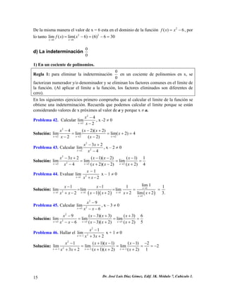 De la misma manera el valor de x = 6 esta en el dominio de la función , por lo tanto 2()6fxx=− 2266lim()lim(6)(6)630xxfxx→→ =−=−= 
d) La indeterminación 00 
1) En un cociente de polinomios. 
Regla 1: para eliminar la indeterminación 00 en un cociente de polinomios en x, se factorizan numerador y/o denominador y se eliminan los factores comunes en el límite de la función. (Al aplicar el límite a la función, los factores eliminados son diferentes de cero). 
En los siguientes ejercicios primero comprueba que al calcular el limite de la función se obtiene una indeterminación. Recuerda que podemos calcular el limite porque se están considerando valores de x próximos al valor de a y porque x ≠ a. 
Problema 42. Calcular 224lim2xxx→ − − , x -2 ≠ 0 
Solución: 22224(2)(2)limlimlim(2)42(2)xxxxxxxxx→→→ −−+ == −− 
+ = 
Problema 43. Calcular 2223lim4xxx 2 
x→ −+ − , x – 2 ≠ 0 
Solución: 2222232(1)(2)(1)1limlimlim(2)(2)(2)4xxxxxxxxxxxx→→→ −+−−− == +−+− 4 
= 
Problema 44. Evaluar 211lim2xxxx→ − +− x – 1 ≠ 0 
Solución: ()()() 121111lim1111limlimlim122lim22xxxxxxxxxxxxx→ →→→ → −− === −++++− 
1 
3. 
= 
Problema 45. Calcular 2239lim6xxxx→ − −− , x – 3 ≠ 0 
Solución: 223339(3)(3)(3)6limlimlim(3)(2)(2)6xxxxxxxxxxxx→→→ −−++ == −++−− 5 
= 
Problema 46. Hallar el 2211lim32xxxx→− − ++ x + 1 ≠ 0 
Solución: 221111(1)(1)(1)2limlimlim2(1)(2)(2)132xxxxxxxxxxxx→−→−→− −+−−− === +++++ 
= − 
15 Dr. José Luis Díaz Gómez. Edif. 3K. Módulo 7, Cubículo 1. 
 