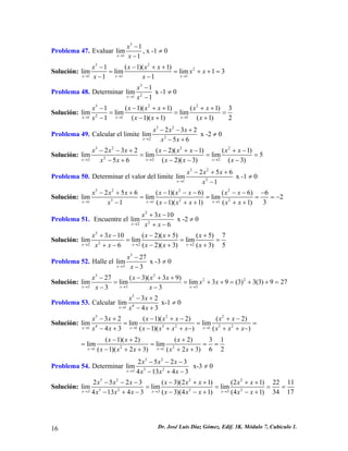 Problema 47. Evaluar 311lim1xxx→ − − , x -1 ≠ 0 
Solución: 3221111(1)(1)limlimlim1311xxxxxxxxxxx→→→ −−++ == −− 
+ + = 
Problema 48. Determinar 3211lim1xxx→ − − x -1 ≠ 0 
Solución: 32221111(1)(1)(1)limlimlim(1)(1)(1)21xxxxxxxxxxxxx→→→ −−++++ == −++− 
= 3 
Problema 49. Calcular el limite 322223lim56xxxxxx→ 
2 −−+ −+ x -2 ≠ 0 
Solución: 32222222232(2)(1)(1)limlimlim5(2)(3)(3)56xxxxxxxxxxxxxxxx→→→ −−+−+−+− === −−−−+ 
Problema 50. Determinar el valor del limite 323125lim1xxxx 6 
x→ −++ − x -1 ≠ 0 
Solución: 3222322111256(1)(6)(6)6limlimlim231(1)(1)(1)xxxxxxxxxxxxxxxxx→→→ −++−−−−−− === −−++++ 
= − 
Problema 51. Encuentre el 222310lim6xxxxx→ +− +− x -2 ≠ 0 
Solución: 22222310(2)(5)(5)7limlimlim(2)(3)(3)56xxxxxxxxxxxxx→→→ +−−++ == −+++− 
= 
Problema 52. Halle el 3327lim3xxx→ − − x -3 ≠ 0 
Solución: 322233327(3)(39)limlimlim39(3)3(3)92733xxxxxxxxxxx→→→ −−++ ==++=+ −− 
+ = 
Problema 53. Calcular 34132lim43xxxxx→ −+ −+ x-1 ≠ 0 
Solución: 322432311132(1)(2)(2)limlimlim43(1)()()xxxxxxxxxxxxxxxxxxx→→→ −+−+−+− == −+−++−++− 2 = 
2211(1)(2)(2)31limlim62(1)(23)(23)xxxxxxxxxx→→ −++ == −++++ = 
= 
Problema 54. Determinar 32323252lim4134xxxx 3 
3 xxx→ −−− −+− x-3 ≠ 0 
Solución: 322232223332523(3)(21)(21)22limlimlim341741343(3)(41)(41)xxxxxxxxxxxxxxxxxxx→→→ −−−−++++ == −+−−−+−+ 
= = 11 
16 Dr. José Luis Díaz Gómez. Edif. 3K. Módulo 7, Cubículo 1. 
 