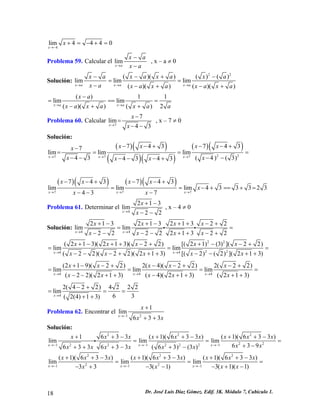 4lim4440xx→− +=−+= 
Problema 59. Calcular el limxaxaxa→ − − , x – a ≠ 0 
Solución: 22()()()(limlimlim()()()()xaxaxaxaxaxaxaxa 
) 
xaxaxaxa→→→ −−+− == −−+−+ ()11limlim()()()2xaxaxaxaxaxaa→→ − === −++ = 
Problema 60. Calcular 77lim43xxx→ − = −− , x – 7 ≠ 0 
Solución: ()() ()() ()() 227777437437limlimlim43(4)(3)4343xxxxxxxxxxxx→→→ −−+−−+− === −−−−−−−+ 
= 
()()()() 777743743limlimlim433323437xxxxxxxxxx→→→ −−+−−+ ==−+== −−− 
+ = 
Problema 61. Determinar el 4213lim22xxx→ +− −− , x – 4 ≠ 0 
Solución: 4421321321322limlim222221322xxxxxxxxxx→→ +−+−++−+ == −−−−++−+ ii 222244(213)(213)(22)[(21)(3)](22)limlim(22)(22)(213)[(2)(2)](213)xxxxxxxxxxxx→→ +−++−++−−+ == −−−+++−−++ 
= 
444(219)(22)2(4)(22)2(22)limlimlim(22)(213)(4)(213)(213)xxxxxxxxxxxxx→→→ +−−+−−+−+ === −−++−++++ 
= 
42(422)4222lim63(2(4)13)x→ −+ == ++ 
= 
Problema 62. Encontrar el 211lim633xxxx→− + ++ 
Solución: 2222222221111633(1)(633)(1)(633)limlimlim639633633(63)(3)xxx 
2 xxxxxxxxxxxxxxxxx→−→−→− ++−++−++− === +−+++−+− i22222111(1)(633)(1)(633)(1)(633)limlimlim3(1)(1)333(1)xxxxxxxxxxxxxxxx→−→−→− ++−++−++− === −+−−+−− 18 Dr. José Luis Díaz Gómez. Edif. 3K. Módulo 7, Cubículo 1. 
 