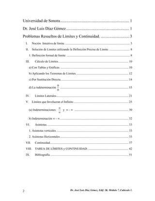 Universidad de Sonora....................................................................1 
Dr. José Luis Díaz Gómez..............................................................1 
Problemas Resueltos de Límites y Continuidad.............................3 
I. Noción Intuitiva de límite......................................................................................3 
II. Solución de Limites utilizando la Definición Precisa de Límite............................8 
1. Definición formal de límite:...................................................................................8 
III. Cálculo de Límites............................................................................................10 
a) Con Tablas y Gráficas..........................................................................................10 
b) Aplicando los Teoremas de Límites.....................................................................12 
c) Por Sustitución Directa.........................................................................................14 
d) La indeterminación 00..........................................................................................15 
IV. Límites Laterales...............................................................................................21 
V. Límites que Involucran el Infinito........................................................................25 
(a) Indeterminaciones: ∞ ∞ y ∞ - ∞ .......................................................................30 
b) Indeterminación ∞ - ∞..........................................................................................32 
VI. Asíntotas...........................................................................................................33 
1. Asíntotas verticales...............................................................................................33 
2. Asíntotas Horizontales..........................................................................................33 
VII. Continuidad.......................................................................................................37 
VIII. TAREA DE LÍMITES y CONTINUIDAD......................................................42 
IX. Bibliografía.......................................................................................................51 
Dr. José Luis Díaz Gómez. 2 Edif. 3K. Módulo 7, Cubículo 1. 
 