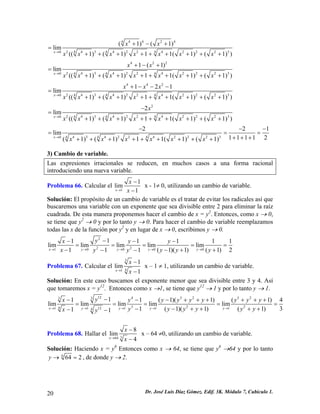 44244243422422234440(1)(1)lim((1)(1)11(1)(1))xxxxxxxxxx→ +−+ = +++++++++ 4222434224222344401(1)lim((1)(1)11(1)(1))xxxxxxxxxx→ +−+ = +++++++++ 442243422422234440121lim((1)(1)11(1)(1))xxxxxxxxxxx→ +−−− = +++++++++ 22434224222344402lim((1)(1)11(1)(1))xxxxxxxxx→ − = +++++++++ 4342242223444022lim11112(1)(1)11(1)(1)xxxxxxx→ 
1 −−− == ++++++++++++ 
= 
3) Cambio de variable. 
Las expresiones irracionales se reducen, en muchos casos a una forma racional introduciendo una nueva variable. 
Problema 66. Calcular el 11lim1xxx→ − − x - 1≠ 0, utilizando un cambio de variable. 
Solución: El propósito de un cambio de variable es el tratar de evitar los radicales así que buscaremos una variable con un exponente que sea divisible entre 2 para eliminar la raíz cuadrada. De esta manera proponemos hacer el cambio de x = y2. Entonces, como x → 0, se tiene que y2 → 0 y por lo tanto y → 0. Para hacer el cambio de variable reemplazamos todas las x de la función por y2 y en lugar de x → 0, escribimos y → 0. 222100001111limlimlimlimlim1(1)(1)11xyyyyyxyyxyyyy→→→→→ −−−− ==== −−+−− 
1 1 
( y 1) 2 
= 
+ 
Problema 67. Calcular el 3411lim1xxx→ − − x – 1 ≠ 1, utilizando un cambio de variable. 
Solución: En este caso buscamos el exponente menor que sea divisible entre 3 y 4. Así que tomaremos x = y12. Entonces como x →1, se tiene que y12 → 1 y por lo tanto y → 1. 124323233322412111114111(1)(1)(limlimlimlimlim31(1)(1)(1)11xyyyyyxyyyyyyyyyyyyyxy→→→→→ −−−−++++ ==== −−++++−− 
+ y +1) 4 
= 
Problema 68. Hallar el 3648lim4xxx→ − − x – 64 ≠0, utilizando un cambio de variable. 
Solución: Haciendo x = y6 Entonces como x → 64, se tiene que y6 →64 y por lo tanto 6642y→=, de donde y → 2. 
20 Dr. José Luis Díaz Gómez. Edif. 3K. Módulo 7, Cubículo 1. 
 