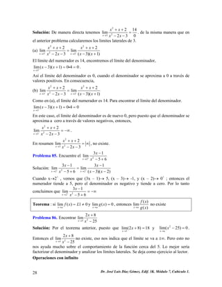 Solución: De manera directa tenemos 223214lim023xxxxx→ ++ = −− . de la misma manera que en el anterior problema calcularemos los limites laterales de 3. 
(a) 2223322limlim(3)(123xxxxxxxxxx++→→ ++++ = −+−− ) 
El límite del numerador es 14, encontremos el límite del denominador, 
3lim(3)(1)040xxx+→ −+==i. 
Así el límite del denominador es 0, cuando el denominador se aproxima a 0 a través de valores positivos. En consecuencia, 
(b) 2223322limlim(3)(123xxxxxxxxxx−−→→ ++++ = −+−− ) 
Como en (a), el límite del numerador es 14. Para encontrar el límite del denominador. 
3lim(3)(1)040xxx−→ −+==i 
En este caso, el límite del denominador es de nuevo 0, pero puesto que el denominador se aproxima a cero a través de valores negativos, entonces, 2232lim23xxxxx−→ ++ =−∞ −− . 
En resumen 2232lim23xxxxx→ ++ =∞ −− , no existe. 
Problema 85. Encuentre el 2231lim56xxx+→ − −+ 
Solución: 2223131limlim(3)(256xxxxxxx++→→ −− = 
) −−−+ 
Cuando x→2+ , vemos que (3x – 1)→ 5, (x – 3)→ -1, y (x – 2)→ 0+ ; entonces el numerador tiende a 5, pero el denominador es negativo y tiende a cero. Por lo tanto concluimos que 2231lim56xxx+→ − =−∞ −+ 
Teorema : si liy lim()10xafxL→ =≠m()0xagx→ =, entonces ()lim()xafxgx→ no existe 
Problema 86. Encontrar 2528lim25xxx→ + − 
Solución: Por el teorema anterior, puesto que 5lim(28)18xx→ += y . Entonces el 2lim(25)0xax→ −= 2528lim25xxx→ + − no existe, eso nos indica que el límite se va a ±∞. Pero esto no nos ayuda mucho sobre el comportamiento de la función cerca del 5. Lo mejor sería factorizar el denominador y analizar los límites laterales. Se deja como ejercicio al lector. 
Operaciones con infinito 
28 Dr. José Luis Díaz Gómez. Edif. 3K. Módulo 7, Cubículo 1. 
 