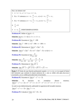 Sea c un número real 
1. ∞ + ∞ = ∞, c + ∞ = ∞, c - ∞ = -∞, 
2. Si c > 0 entonces c⋅∞ = ∞, c∞ =∞, c⋅(-∞) = -∞, c−∞ =−∞, 
3. Si c < 0 entonces c⋅∞ = -∞, c∞ =−∞, c⋅(-∞) = ∞, c−∞ =∞ 
4. 0c= ∞ 
5. ∞ - ∞, ∞ ∞ , INDETERMINACIONES 
Problema 87. Hallar el lim63xx→∞ +. 
Solución:. lim636()33xx→+∞ +=∞+=∞+=∞ 
Problema 88. Encontrar el 2lim100xx→−∞ − 
Solución: 22lim100()100100xx→−∞ −=−∞−=∞−=∞ 
Problema 89. Determinar el 42lim(2)(5) xxx→−∞ +− 
Solución: 4242lim(2)(5)(2)(5)()() xxx→−∞ +−=∞+∞−=∞∞=∞ 
Problema 90. Encontrar el 34lim(5)xx→∞− 
Solución: 3334444lim0(5)(5)xx→∞ === ∞−∞−∞ 
= 
Problema 91. Determinar el lim4xx→−∞ − 
Solución: lim44()4xx→−∞ −=−−∞=+∞=∞=∞ 
Regla 3. El limite de una función polinomial cuando x→+∞ o (x→-∞) es igual al límite del monomio que contiene la mayor potencia de x. esto es válido solo para funciones racionales y no es válido para funciones irracionales. 
Problema 92. Encontrar el 32lim(2) xxxx→−∞ −+− 
Solución: Si hacemos un reemplazo directo tenemos; 32323232lim(2)2xxxx→−∞ −+−=∞−∞+∞−=∞−∞+∞=∞+∞−∞=∞−∞ 
lo cual es una indeterminación, aplicando la sugerencia del recuadro tenemos 
323lim(2)limxxxxxx→−∞→−∞ −+−==−∞ 
Problema 93. Calcular el 3lim(294) xxx→−∞ −+− 
29 Dr. José Luis Díaz Gómez. Edif. 3K. Módulo 7, Cubículo 1. 
 