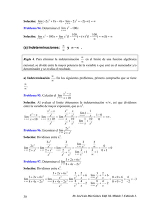 Solución: 33lim(294)lim22() xxxxx→−∞→−∞ −+−=−=−−∞=∞ 
Problema 94. Determinar el 2lim100xxx→+∞ − 
Solución: 222100100lim100lim(1)()(1)(1) xxxxxx→+∞→+∞ −=−=∞−=∞=∞ 
∞ 
(a) Indeterminaciones: ∞ ∞ y ∞ - ∞ . 
Regla 4. Para eliminar la indeterminación ∞ ∞ en el límite de una función algebraica racional, se divide entre la mayor potencia de la variable x que esté en el numerador y/o denominador y se evalúa el resultado. 
a) Indeterminación ∞ ∞ . En los siguientes problemas, primero comprueba que se tiene ∞ 
∞ . 
Problema 95. Calcular el 2lim10xxxx→+∞ − + 
Solución: Al evaluar el limite obtenemos la indeterminación ∞/∞, así que dividimos entre la variable de mayor exponente, que es x2. 22222222221lim110limlimlim1010110100limxxxxxxxxxxxxxxxxxxxxxxx→+∞ →+∞→+∞→+∞ →+∞ − −−−− ==== ++++ 
= +∞ . 
Problema 96. Encontrar el 352lim2xxx→∞+ 
Solución: Dividimos entre x5. 3352255555552222lim20limlimlim02201222lim11xxxxxxxxxxxxxxxxx→∞ →∞→∞→∞ →∞ ∞===== ++++++ ∞ 
= 
Problema 97. Determinar el 22326lim842xxxxx→∞ ++ +− 
Solución: Dividimos entre x2. 222222222232632326lim63260066limlimlim3848400228428422lim2xxxxxxxxxxxxxxxxxxxxxxx→∞ →∞→∞→∞ →∞ ++ ++++++++ === +−−+−+−+−+− 
= = − 
30 Dr. José Luis Díaz Gómez. Edif. 3K. Módulo 7, Cubículo 1. 
 