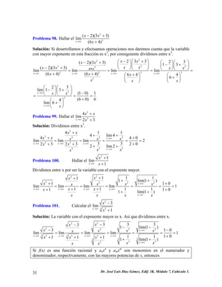 Problema 98. Hallar el 23(2)(33lim(64)xxxx→∞ −+ + 
) 
Solución: Si desarrollamos y efectuamos operaciones nos daremos cuenta que la variable con mayor exponente en esta fracción es x3, por consiguiente dividimos entre x3. 222222333323323(2)(33)13(2)(33)limlimlimlim(64)(64)6446xxxxxxxxxxxxxxxxxxxxxx→∞→∞→∞→∞ ⎛⎞−+⎛⎞⎛⎞⎛⎞−+−+⎜⎟⎜⎟⎜⎟⎜⎟−+⎝⎠⎝⎠⎝⎠⎝=== +++⎛⎞⎛⎞+⎜⎟⎜⎟ ⎝⎠⎝⎠ i 
3 
⎠= 
2323lim13(10)1(60)64lim6xxxxx→∞ →∞ ⎛⎞⎛⎞−+⎜⎟⎜⎟−⎝⎠⎝⎠=== +⎛⎞+⎜⎟ ⎝⎠ 
Problema 99. Hallar el 334lim23xxxx→∞ + + 
Solución: Dividimos entre x3. 33322333334114lim444limlimlim2332023232lim2xxxxxxxxxxxxxxxx 
0 
x→∞ →∞→∞→∞ →∞ + ++++ ==== +++++ 
= 
Problema 100. Hallar el 
2 1 
1 
x 
x 
limx→∞ 
+ 
+ 
Dividimos entre x por ser la variable con el exponente mayor. 22222211111lim(1) 11limlimlimlim11111111lim(1) xxxxxxxxxxxxxxxxxxxx→∞ →∞→∞→∞→∞ →∞ ++++ ++ ===== ++++++ 
0 
0 
= 
Problema 101. Calcular el 2 
3 3 
3 
→∞ x 1 
limxx − 
+ 
Solución: La variable con el exponente mayor es x. Así que dividimos entre x. 2222223333333333333331lim(1) 31limlimlimlim110111111lim(1) xxxxxxxxxxxxxxxxxxxx→∞ →∞→∞→∞→∞ →∞ −−−− −− ===== ++++++ 
0 = 
Si f(x) es una función racional y anxn y amxm son monomios en el numerador y denominador, respectivamente, con las mayores potencias de x, entonces 
31 Dr. José Luis Díaz Gómez. Edif. 3K. Módulo 7, Cubículo 1. 
 