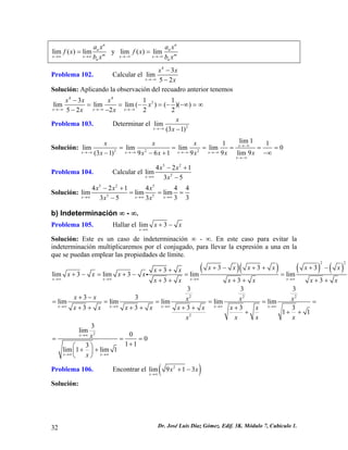 lim()limnnmxxnaxfxbx→∞→∞ = y lim()limnnmxxnaxfxbx→−∞→−∞ = 
Problema 102. Calcular el 4 3 
x 
lim52x x 
→−∞ x 
− 
− 
Solución: Aplicando la observación del recuadro anterior tenemos 443311limlimlim()()() 52222xxxxxxxxx→−∞→−∞→−∞ − ==−=−−∞ −− 
= ∞ 
Problema 103. Determinar el 1)2 
x 
→−∞ − 
lim(3xx 
Solución: 222lim111limlimlimlim09lim9(31)9619xxxxxxxxxxxxxxx→−∞ →−∞→−∞→−∞→−∞ →−∞ ===== −∞−−+ 
= 
Problema 104. Calcular el 5 2 1 
3 5 
x x 
542limxx→∞ − + 
− 
Solución: 5255542144limlimlim33353xxxxxx 4 
xx→∞→∞→∞ −+ == − 
= 
b) Indeterminación ∞ - ∞. 
Problema 105. Hallar el lim3 
x 
x x 
→∞ 
+ − 
Solución: Este es un caso de indeterminación ∞ - ∞. En este caso para evitar la indeterminación multiplicaremos por el conjugado, para llevar la expresión a una en la que se puedan emplear las propiedades de límite. ()()()()223333lim3lim3limlim33xxxx 3 
xxxxxxxxxxxxxxxxx→∞→∞→∞→∞ +−+++−++ +−=+−== ++++++ i 
x 
222233333limlimlimlimlim3333311xxxxxxxxxxxxxxxxxxxxxx→∞→∞→∞→∞→∞ +− ====== +++++++ +++ 23lim00113lim1lim1xxxxx→∞ →∞→∞ === +⎛⎞++⎜⎟ ⎝⎠ 
Problema 106. Encontrar el lim( 9 2 3 ) 
x 
1 x x 
→∞ 
+ − 
Solución: 32 Dr. José Luis Díaz Gómez. Edif. 3K. Módulo 7, Cubículo 1. 
 