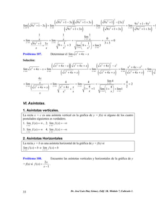 ()()() () ()() ()() 22222222222913913913919lim913limlimliml913913913xxxxxxxxxxxxxxxxxxxxx→∞→∞→∞→∞ +−+++−+− +−==== ++++++ 222111lim0limlim0331191393lim9lim3xxxxxxxxxxxxxx→∞ →∞→∞ →∞→∞ ===== ++⎛⎞+++++⎜⎟ ⎝⎠ 
Problema 107. Determinar el lim 2 
x 
4 x x x 
→∞ 
+ − 
Solución: ()() () () ()()( 222222222224444lim4limlimlimlim444xxxxxxxxxxxxxxxxxxxxxxxxxxxxxx→∞→∞→∞→∞→∞ +−+++−+− +−==== ++++++ ()2224lim4444limlimlim22444411lim1lim1xxxxxxxxxxxxxxxxxxx→∞ →∞→∞→∞ →∞→∞ ====== +⎛⎞+++++++⎜⎟ ⎝⎠ 
VI. Asíntotas. 
1. Asíntotas verticales. 
La recta x = c es una asíntota vertical en la grafica de y = f(x) si alguno de los cuatro postulados siguientes es verdadero. 
1. , 2. lim() xcfx+→ =∞lim() xcfx+→ =−∞ 
3. 4. lim() xcfx−→ =∞lim() xcfx−→ =−∞ 
2. Asíntotas Horizontales 
La recta y = b es una asíntota horizontal de la gráfica de y = f(x) si 
lim() xfx→∞ =b o lim() xfxb→−∞ = 
Problema 108. Encuentre las asíntotas verticales y horizontales de la gráfica de y = f(x) si 2 
1 
() x fx 
x 
= 
− 
. 
33 Dr. José Luis Díaz Gómez. Edif. 3K. Módulo 7, Cubículo 1. 
 