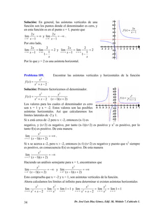 Solución: En general, las asíntotas verticales de una función son los puntos donde el denominador es cero, y en esta función es en el punto x = 1, puesto que 12lim1xxx+→ =∞ − y 12lim1xxx−→ =−∞ − . 
Por otro lado, 22limlim2111xxxxx→∞→∞ == −− y 22limlim2111xxxxx→−∞→−∞ == −− 
Por lo que y = 2 es una asíntota horizontal. 
Problema 109. Encontrar las asíntotas verticales y horizontales de la función 22() 2xfxxx= +− . 
Solución: Primero factoricemos el denominador. 222() (1)(22xxfxxxxx== −++− ) 
Los valores para los cuales el denominador es cero son x = 1 y x = -2. Estos valores son las posibles asíntotas horizontales. Así que calcularemos los límites laterales de -2 y 1. 
Si x está cerca de -2 pero x < -2, entonces (x-1) es 
negativo, y (x+2) es negativo, por tanto (x-1)(x+2) es positivo y x2 es positivo, por lo tanto f(x) es positivo. De esta manera 22lim(1)(2)xxxx−→− =+∞ −+ . 
Si x se acerca a -2, pero x > -2, entonces (x-1) (x+2) es negativo y puesto que x2 siempre es positivo, en consecuencia f(x) es negativo. De esta manera 22lim(1)(2)xxxx+→− =−∞ −+ 
Haciendo un análisis semejante para x = 1, encontramos que 21lim(1)(2)xxxx−→ =−∞ −+ y 21lim(1)(2)xxxx+→ =+∞ −+ 
Esto comprueba que x = -2 y x = 1, son asíntotas verticales de la función. 
Ahora calculamos los límites al infinito para determinar si existen asíntotas horizontales 2222limlimlim112xxxxxxxx→+∞→+∞→+∞ == +− 
= y 2222limlimlim112xxxxxxxx→−∞→−∞→−∞ === +− 34 Dr. José Luis Díaz Gómez. Edif. 3K. Módulo 7, Cubículo 1. 
 