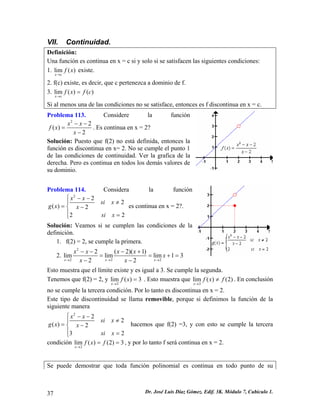 VII. Continuidad. 
Definición: 
Una función es continua en x = c si y solo si se satisfacen las siguientes condiciones: 
1. lim() xcfx→ existe. 
2. f(c) existe, es decir, que c pertenezca a dominio de f. 
3. lim()() xcfxfc→ = 
Si al menos una de las condiciones no se satisface, entonces es f discontinua en x = c. 
Problema 113. Considere la función 22() 2xxfxx−− = − . Es continua en x = 2? 
Solución: Puesto que f(2) no está definida, entonces la función es discontinua en x= 2. No se cumple el punto 1 de las condiciones de continuidad. Ver la grafica de la derecha. Pero es continua en todos los demás valores de su dominio. 
Problema 114. Considera la función 222()222xxsixgxxsix⎧−− ≠⎪=−⎨⎪ =⎩ es continua en x = 2?. 
Solución: Veamos si se cumplen las condiciones de la definición. 
1. f(2) = 2, se cumple la primera. 
2. 22222(2)(1)limlimlim1322xxxxxxxxxx→→→ −−−+ == + 
− − 
= 
Esto muestra que el límite existe y es igual a 3. Se cumple la segunda. 
Tenemos que f(2) = 2, y 2lim()3xfx→ = . Esto muestra que 2lim()(2) xfxf→ ≠. En conclusión no se cumple la tercera condición. Por lo tanto es discontinua en x = 2. 
Este tipo de discontinuidad se llama removible, porque si definimos la función de la siguiente manera 222()232xxsixgxxsix⎧−− ≠⎪=−⎨⎪ =⎩ hacemos que f(2) =3, y con esto se cumple la tercera condición , y por lo tanto f será continua en x = 2. 2lim()(2)3xfxf→ == 
Se puede demostrar que toda función polinomial es continua en todo punto de su 
37 Dr. José Luis Díaz Gómez. Edif. 3K. Módulo 7, Cubículo 1. 
 