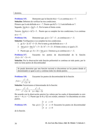 dominio. 
Problema 115. Demuestre que la función h(x) = 5, es continua en x = 7. 
g(x) 
Solución: Debemos de verificar las tres condiciones. 
Primero que h está definida en x = 7. Puesto que h(7) = 5, f está definida en 7. 
Segundo, . Por lo tanto el límite existe. 77lim()lim55xxhx→→ == 
Tercero, . Puesto que se cumplen las tres condiciones, h es continua en x = 7. 7lim()(7)5xhxh→ == 
Problema 116. Demostr223xar que = + , es continua en x = -3. 
g x 
ón polinomial es continua en todo punto, por lo 
nto no tiene puntos de discontinuidad. 
los puntos donde el 
Solución: Verifiquemos si se cumplen las tres condiciones. 
1. g(-3) = 2(-3)2 +3 =21. Por lo tanto g está definida en x = -3 
2. . El límite existe y es igual a 21. 2233lim()lim232(3)321xxgxx→−→− =+=−+= 
3. Puesto que . Entonces g es continua en x = -3. 3(3)21lim() xg→− −== 
Problema 117. Encuentre los puntos de discontinuidadn de la funció 
3()324fxxx=−+. Solución: Por la observación toda funci 
ta 
Se puede demostrar que una función racional es discontinua en 
denominador es igual a cero y continua todos los demás puntos. 
Problema 118. Encuentre los puntos de discontinuidad de la función 
2 
228 
f (x) x 3 
xx+− 
− 
= . 
inador de la función: 
Solución: Factorizamos el denom 22 
2(4)(2)28xxxx+−+− De acuerdo con la observación anterior los valores par los cuales el denominador es cero son x = f (x) x 3 x 3 
− − 
= = 
-4 y x = 2. Puesto que f(-4) y f(2) no existen, entonces f es discontinua en estos 
puntos. 
Problema 119. ( ) 2 0 
3 0 
si 
g x si x 
si x 
Sea 10x< ⎧⎪ 
= = ⎨⎪ 
⎩ > 
Encuentra los puntos de discontinuidad 
de la función. 
38 Dr. José Luis Díaz Gómez. Edif. 3K. Módulo 7, Cubículo 1. 
 
