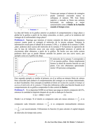 Vemos que aunque el número de contagios puede continuar creciendo nunca se sobrepasa el número 700. Este límite superior a menudo se llama una asíntota horizontal; sin embargo, es mejor caracterizarlo como el límite de la función cuando el tiempo crece. 
La idea del límite en la grafica anterior es predecir el comportamiento a largo plazo o global de la grafica a partir de los datos conocidos, es decir, ¿cuál es la tendencia del contagio de la enfermedad a largo plazo? 
Problema 4. Suponga que tenemos el mismo conjunto de datos pero que deseamos conocer cuanta gente se contagió el miércoles de la tercera semana. Tenemos la información exacta para el sábado de la semana 2 (50), y el sábado de la semana 3 (200). ¿Qué podemos decir acerca del miércoles de la semana 3? Si hacemos la suposición de que la tasa de infección crece con una cierta regularidad entonces el patrón de crecimiento debe obtenerse a partir de la gráfica. De hecho con una cierta certeza podemos decir que se puede obtener uniendo los puntos con una curva suave, por ejemplo como en el gráfico de abajo. 
El miércoles de la semana 3 corresponde a 2.5 en nuestra gráfica. Ahora simplemente leemos la altura de nuestra función en este punto. Con esto obtenemos aproximada- mente 130 personas contagiadas. 
Este segundo ejemplo es similar al primero, en el se utiliza un número finito de valores bien conocidos para deducir el comportamiento del contagio en un tiempo determinado, es decir localmente. Este concepto es también el límite de la función cuando el tiempo se acerca al miércoles de la semana 3. Estas dos inferencias sobre una función basada en el comportamiento de su gráfica comprenden la idea central de límites. 
Problema 5. Si se depositan $1000 en un banco que paga un interés compuesto del 6%, entonces la cantidad en depósito después de un año es dada por la función. 
C (t) = 1000(1+ 0.6t) 1/t (1) 
Donde t es el tiempo. Si el interés es compuesto cada seis meses entonces 12t=, si es compuesto cada trimestre entonces 14t=, si es compuesto mensualmente entonces 112t= y así sucesivamente. Utilizaremos la función (1) para calcular el capital después de intervalos de tiempo más cortos. 
Dr. José Luis Díaz Gómez. 4 Edif. 3K. Módulo 7, Cubículo 1. 
 