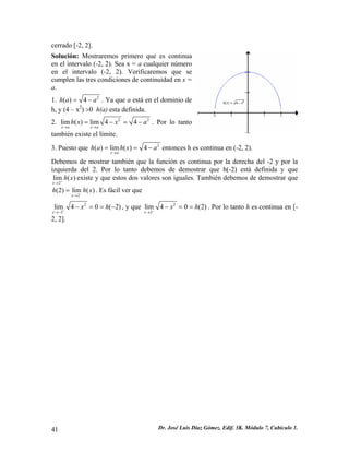 cerrado [-2, 2]. 
Solución: Mostraremos primero que es continua en el intervalo (-2, 2). Sea x = a cualquier número en el intervalo (-2, 2). Verificaremos que se cumplen las tres condiciones de continuidad en x = a. 
1. 2()4haa=−. Ya que a está en el dominio de h, y (4 – x2) >0 h(a) esta definida. 
2. 2lim()lim44xaxahxxa→→ =−=− 2 . Por lo tanto también existe el límite. 
3. Puesto que 2()lim()4xahahxa→ ==−entonces h es continua en (-2, 2). 
Debemos de mostrar también que la función es continua por la derecha del -2 y por la izquierda del 2. Por lo tanto debemos de demostrar que h(-2) está definida y que existe y que estos dos valores son iguales. También debemos de demostrar que . Es fácil ver que 2lim() xhx+→ 2(2)lim() xh−→ = h x 
22lim40(2) xxh+→− −==−, y que 22lim40(2) xxh−→ −==. Por lo tanto h es continua en [- 2, 2]. 
41 Dr. José Luis Díaz Gómez. Edif. 3K. Módulo 7, Cubículo 1. 
 