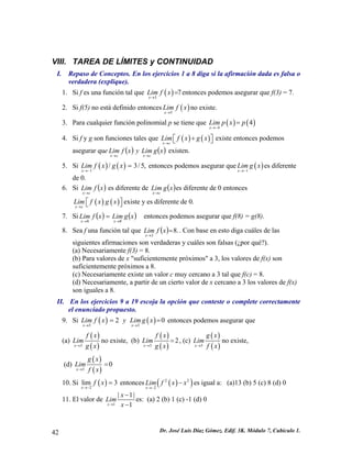 VIII. TAREA DE LÍMITES y CONTINUIDAD 
I. Repaso de Conceptos. En los ejercicios 1 a 8 diga si la afirmación dada es falsa o verdadera (explique). 
1. Si f es una función tal que () 37xLimfx→ =entonces podemos asegurar que f(3) = 7. 
2. Si f(5) no está definido entonces() 5xLimfx→ no existe. 
3. Para cualquier función polinomial p se tiene que ()() 44xLimpxp→− = 
4. Si f y g son funciones tales que ()() xcLimfxgx→ +⎡⎤⎣⎦existe entonces podemos asegurar que()()xgLimyxfLimcxcx→→ existen. 
5. Si entonces podemos asegurar que()() 1/3xLimfxgx→− =/5, () 1xLimgx→− es diferente de 0. 
6. Si es diferente de ()xfLimcx→ ()xgLimcx→ es diferente de 0 entonces existe y es diferente de 0. ()() xcLimfxgx→ ⎡⎣ 
⎤⎦ 
7. Si()()xgLimxfLimxx88→→ = entonces podemos asegurar que f(8) = g(8). 
8. Sea f una función tal que ().83= → xfLimx. Con base en esto diga cuáles de las siguientes afirmaciones son verdaderas y cuáles son falsas (¿por qué?). (a) Necesariamente f(3) = 8. (b) Para valores de x "suficientemente próximos" a 3, los valores de f(x) son suficientemente próximos a 8. (c) Necesariamente existe un valor c muy cercano a 3 tal que f(c) = 8. (d) Necesariamente, a partir de un cierto valor de x cercano a 3 los valores de f(x) son iguales a 8. 
II. En los ejercicios 9 a 19 escoja la opción que conteste o complete correctamente el enunciado propuesto. 
9. Si ()() 332xxLimfxyLimgx→→ = =0 entonces podemos asegurar que 
(a) () ()3xfxLimgx→ no existe, (b) () ()32xfxLimgx→ =, (c) () ()3xgxLimfx→ no existe, 
(d) () ()30xgxLimfx→ = 
10. Si () 2lim3xfx→− = entonces()()22xLimfxx→− − 2 es igual a: (a)13 (b) 5 (c) 8 (d) 0 
11. El valor de 1|11xxLimx→ − − 
|es: (a) 2 (b) 1 (c) -1 (d) 0 42 Dr. José Luis Díaz Gómez. Edif. 3K. Módulo 7, Cubículo 1. 
 