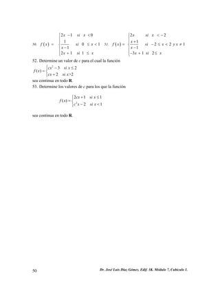50. () 2101011211xsixfxsixxxsix−<⎧⎪⎪ =≤ 
< ⎨ − ⎪ 
+ ≤ ⎪⎩ 
( ) 51. 
2 2 
1 2 2 1 
1 
3 1 2 
x si x 
f x x si x y x 
x 
x si x 
< − ⎧⎪ 
⎪ + = ⎨ − ≤ < ≠ ⎪ − 
− + ≤ ⎪⎩ 
1 
1 
52. Determine un valor de c para el cual la función 
232() 2>2cxsixfxcxsix⎧−≤ =⎨ +⎩ sea continua en todo R. 
53. Determine los valores de c para los que la función 
221() 2cxsixfxcxsix+≤⎧ =⎨ −<⎩ 
sea continua en todo R. 
50 Dr. José Luis Díaz Gómez. Edif. 3K. Módulo 7, Cubículo 1. 
 