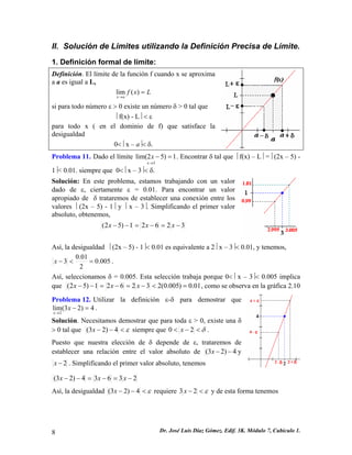 II. Solución de Limites utilizando la Definición Precisa de Límite. 
1. Definición formal de límite: 
Definición. El límite de la función f cuando x se aproxima a a es igual a L, 
Lxfax= → )(lim 
si para todo número ε > 0 existe un número δ > 0 tal que 
⎥ f(x) - L⎥ < ε 
para todo x ( en el dominio de f) que satisface la desigualdad 
0<⎥ x – a⎥< δ. 
Problema 11. Dado el límite 1)52lim( 3=− →xx. Encontrar δ tal que ⎥ f(x) – L⎥ =⎥ (2x – 5) - 1⎥< 0.01. siempre que 0<⎥ x – 3⎥< δ. 
Solución: En este problema, estamos trabajando con un valor dado de ε, ciertamente ε = 0.01. Para encontrar un valor apropiado de δ trataremos de establecer una conexión entre los valores ⎥ (2x – 5) - 1⎥ y ⎥ x – 3⎥. Simplificando el primer valor absoluto, obtenemos, 32621)52(−=−=−−xxx 
Así, la desigualdad ⎥ (2x – 5) - 1⎥< 0.01 es equivalente a 2⎥ x – 3⎥< 0.01, y tenemos, 005.0201.03=<−x. 
Así, seleccionamos δ = 0.005. Esta selección trabaja porque 0<⎥ x – 3⎥< 0.005 implica que 01.0)005.0(232621)52(=<−=−=−−xxx, como se observa en la gráfica 2.10 
Problema 12. Utilizar la definición ε-δ para demostrar que . Solución. Necesitamos demostrar que para toda ε > 0, existe una δ > 0 tal que 4)23(lim2=− → xx ε<−−4)23(x siempre que δ<−<20x. 
Puesto que nuestra elección de δ depende de ε, trataremos de establecer una relación entre el valor absoluto de 4)23(−−xy 2−x. Simplificando el primer valor absoluto, tenemos 23634)23(−=−=−−xxx 
Así, la desigualdad ε<−−4)23(x requiere ε<−23x y de esta forma tenemos 
8 Dr. José Luis Díaz Gómez. Edif. 3K. Módulo 7, Cubículo 1. 
 