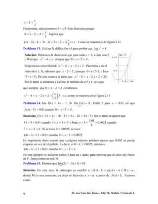 22 ε <−x. 
Finalmente, seleccionamos δ = ε/3. Esto funciona porque 
320 εδ=<−<x Implica que ε=<−=−=−−) 3(323634)23(exxx . Como se muestra en la figura 2.11 
Problema 13. Utilizar la definición ε-δ para probar que . 4lim22= → xx 
Solución: Debemos de demostrar que para toda ε > 0, existe una δ > 0 tal que ε<−42x siempre que δ<−<20x. 
Empezamos reescribiendo 2242+−=−xxx. Para toda x en el intervalo (1, 3), sabemos que 52<−x, (porque -5< x+2<5, o bien -7< x <3). De esta manera se tiene que δ32242<+−=−xxx. Por lo tanto si tomamos a δ como el mínimo de ε/5 y 1, se sigue 
que siempre que δ<−<20x, tendremos εε =⎟⎠ ⎞ ⎜⎝ ⎛<+−=−)5( 52242xxx, como se muestra en la figura 2.11 
Problema 14. Sea f(x) = 4x - 1. Si 11)(lim3= →xxf. Halle δ para ε = 0.01 tal que 01.011)(<−xfcuando δ<−<30x. 
Solución:3412411)11(11)(−=−=−−=−xxxxf; por lo tanto se quiere que 01.034<−x cuando δ<−<30x o bien 0025.0401.03=<−x cuando δ<−<30x. Si se toma δ = 0.0025, se tiene 01.011)14(<−−x cuando 0025.030<−<x. 
Es importante darse cuenta que cualquier número positivo menor que 0.002 se puede emplear en vez del δ pedido. Es decir, si 0 < λ < 0.0025, entonces 01.011)14(<−−x cuando λ<−<30x. 
En este ejemplo se hallaron varios δ para un ε dado; para mostrar que el valor del limite es 11, basta tomar un solo δ. 
Problema 15. Mostrar que . 10)132(lim23=+− → xxx 
Solución: En este caso la estrategia es escribir a axMaxxgLxf−≤−=−)()(, donde M es una constante, es decir se factoriza a ax− a partir de Lxf−)(. Veamos como: 
9 Dr. José Luis Díaz Gómez. Edif. 3K. Módulo 7, Cubículo 1. 
 