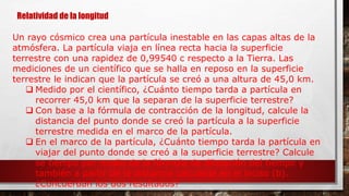 Relatividad de la longitud
Un rayo cósmico crea una partícula inestable en las capas altas de la
atmósfera. La partícula viaja en línea recta hacia la superficie
terrestre con una rapidez de 0,99540 c respecto a la Tierra. Las
mediciones de un científico que se halla en reposo en la superficie
terrestre le indican que la partícula se creó a una altura de 45,0 km.
 Medido por el científico, ¿Cuánto tiempo tarda a partícula en
recorrer 45,0 km que la separan de la superficie terrestre?
 Con base a la fórmula de contracción de la longitud, calcule la
distancia del punto donde se creó la partícula a la superficie
terrestre medida en el marco de la partícula.
 En el marco de la partícula, ¿Cuánto tiempo tarda la partícula en
viajar del punto donde se creó a la superficie terrestre? Calcule
se tiempo por medio de la fórmula de dilatación del tiempo y
también a partir de la distancia calculada en el inciso (b).
¿Concuerdan los dos resultados?
 