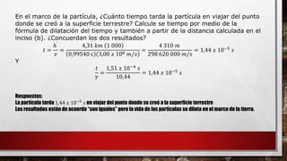 En el marco de la partícula, ¿Cuánto tiempo tarda la partícula en viajar del punto
donde se creó a la superficie terrestre? Calcule se tiempo por medio de la
fórmula de dilatación del tiempo y también a partir de la distancia calculada en el
inciso (b). ¿Concuerdan los dos resultados?
𝑡 =
ℎ᾿
𝑣
=
4,31 𝑘𝑚 1 000
0,99540 c 3,00 𝑥 108 𝑚/𝑠
=
4 310 𝑚
298 620 000 𝑚/𝑠
= 1,44 𝑥 10−5 𝑠
Y
𝑡
𝛾
=
1,51 𝑥 10−4
𝑠
10,44
= 1,44 𝑥 10−5 𝑠
Respuestas:
La partícula tarda 1,44 𝑥 10−5
𝑠 en viajar del punto donde se creó a la superficie terrestre
Los resultados están de acuerdo “son iguales” pero la vida de las partículas se dilata en el marco de la tierra.
 