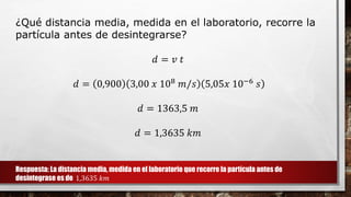 ¿Qué distancia media, medida en el laboratorio, recorre la
partícula antes de desintegrarse?
𝑑 = 𝑣 𝑡
𝑑 = 0,900 3,00 𝑥 108 𝑚/𝑠 5,05𝑥 10−6 𝑠
𝑑 = 1363,5 𝑚
𝑑 = 1,3635 𝑘𝑚
Respuesta: La distancia media, medida en el laboratorio que recorre la partícula antes de
desintegrase es de 1,3635 𝑘𝑚
 