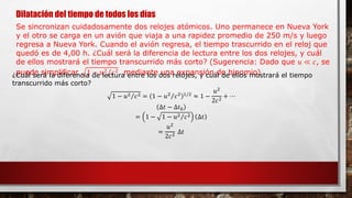 Dilatación del tiempo de todos los días
Se sincronizan cuidadosamente dos relojes atómicos. Uno permanece en Nueva York
y el otro se carga en un avión que viaja a una rapidez promedio de 250 m/s y luego
regresa a Nueva York. Cuando el avión regresa, el tiempo trascurrido en el reloj que
quedó es de 4,00 h. ¿Cuál será la diferencia de lectura entre los dos relojes, y cuál
de ellos mostrará el tiempo transcurrido más corto? (Sugerencia: Dado que 𝑢 ≪ 𝑐, se
puede simplificar 1 − 𝑢2 𝑐2 mediante una expansión de binomio)¿Cuál será la diferencia de lectura entre los dos relojes, y cuál de ellos mostrará el tiempo
transcurrido más corto?
1 − 𝑢2 𝑐2 = 1 − 𝑢2
𝑐2 1/2
≈ 1 −
𝑢2
2𝑐2 + ⋯
∆𝑡 − ∆𝑡0
= 1 − 1 − 𝑢2 𝑐2 ∆𝑡
=
𝑢2
2𝑐2
∆𝑡
 
