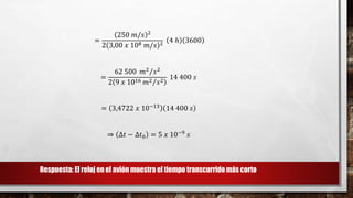 =
250 𝑚/𝑠 2
2 3,00 𝑥 108 𝑚/𝑠 2
4 ℎ 3600
=
62 500 𝑚2
𝑠2
2 9 𝑥 1016 𝑚2 𝑠2
14 400 𝑠
= 3,4722 𝑥 10−13 14 400 𝑠
⇒ ∆𝑡 − ∆𝑡0 = 5 𝑥 10−9
𝑠
Respuesta: El reloj en el avión muestra el tiempo transcurrido más corto
 