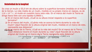 Relatividad de la longitud
Se crea un muón a 55,0 km de altura sobre la superficie terrestre (medida en el marco
de la tierra). La vida media de un muón, medida en su propio marco en reposo, es de
2,20 𝑥 10−6
𝑠 ; el muón en cuestión tiene esta vida. En el marco del muón la Tierra se
dirige hacia éste con una rapidez 0,9860 c.
 En el marco del muón, ¿Cuál es su altura inicial respecto a la superficie
terrestre?
 En el marco del muón, ¿Cuánto más se acerca la tierra durante la vida del
muón? ¿Qué fracción de la altura original del muón, medida en el marco de éste,
representa esa distancia?
 En el marco de la Tierra, ¿Cuál es la vida del muón? En el marco de la Tierra,
¿Qué distancia recorre el muón durante su vida? ¿Qué fracción de la altura
original del muón en el marco de la Tierra representa esta distancia?
Formula
𝛾 =
1
1 − 𝑢 𝑐 2
=
1
1 − 0,9860 2
=
1
1 − 0,972196
= 5,9971 ≈ 6
 