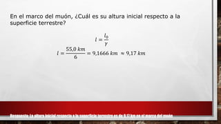 En el marco del muón, ¿Cuál es su altura inicial respecto a la
superficie terrestre?
𝑙 =
𝑙0
𝛾
𝑙 =
55,0 𝑘𝑚
6
= 9,1666 𝑘𝑚 ≈ 9,17 𝑘𝑚
Respuesta: La altura inicial respecto a la superficie terrestre es de 9,17 km en el marco del muón
 