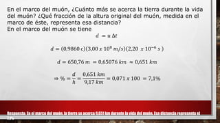 En el marco del muón, ¿Cuánto más se acerca la tierra durante la vida
del muón? ¿Qué fracción de la altura original del muón, medida en el
marco de éste, representa esa distancia?
En el marco del muón se tiene
𝑑 = 𝑢 ∆𝑡
𝑑 = 0,9860 c 3,00 𝑥 108 𝑚/𝑠 2,20 𝑥 10−6 𝑠
𝑑 = 650,76 𝑚 = 0,65076 𝑘𝑚 ≈ 0,651 𝑘𝑚
⇒ % =
𝑑
ℎ
=
0,651 𝑘𝑚
9,17 𝑘𝑚
= 0,071 𝑥 100 = 7,1%
Respuesta: En el marco del muón, la tierra se acerca 0,651 km durante la vida del muón. Esa distancia representa el
7,1%
 