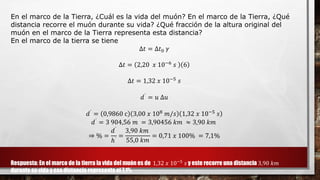 En el marco de la Tierra, ¿Cuál es la vida del muón? En el marco de la Tierra, ¿Qué
distancia recorre el muón durante su vida? ¿Qué fracción de la altura original del
muón en el marco de la Tierra representa esta distancia?
En el marco de la tierra se tiene
∆𝑡 = ∆𝑡0 𝛾
∆𝑡 = 2,20 𝑥 10−6 𝑠 6
∆𝑡 = 1,32 𝑥 10−5 𝑠
𝑑᾿ = 𝑢 ∆𝑢
𝑑᾿ = 0,9860 c 3,00 𝑥 108 𝑚/𝑠 1,32 𝑥 10−5 𝑠
𝑑᾿ = 3 904,56 𝑚 = 3,90456 𝑘𝑚 ≈ 3,90 𝑘𝑚
⇒ % =
𝑑᾿
ℎ᾿
=
3,90 𝑘𝑚
55,0 𝑘𝑚
= 0,71 𝑥 100% = 7,1%
Respuesta: En el marco de la tierra la vida del muón es de 1,32 𝑥 10−5
𝑠 y este recorre una distancia 3,90 𝑘𝑚
durante su vida y esa distancia representa el 7,1%
 