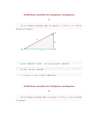 Problemas resueltos de triángulos rectángulos


                                                1


      De   un   triángulo   rectángulo   ABC,   se   conocen   a   =   415   m   y   b   =   280   m.

Resolver el triángulo.




      sen B = 280/415 = 0.6747           B = arc sen 0.6747 = 42° 25′



      C = 90° - 42° 25′ = 47° 35′



      c = a cos B     c = 415 · 0.7381 = 306. 31 m




           Problemas resueltos de triángulos rectángulos


                                                2


      De un triángulo rectángulo ABC, se conocen b = 33 m y c = 21 m. Resolver

el triángulo.
 