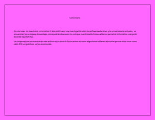 Comentario
En estatarea mi maestrode informáticaII.Nospidióhacerunainvestigaciónsobre lossoftware educativo,ylasuniversidadesvirtuales, se
encuentranlasventajasydesventajas,comopodránobservarestoesloque nuestrosalónhizoenel tercerparcial de informáticaacargo del
docente Davidchi has.
Las imágenesque se muestraseneste archivoesunpocode loque vimosasi como adgoritmossoftware educativoyentre otras cosascomo
cabri dfd son prácticos se losrecomiendo.
 