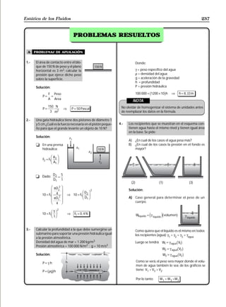 Estática de los Fluidos                                                                                                               237


                                                          RESUELTOS
                                                PROBLEMAS RESUELTOS


  A    problemas de aplicación

 1.-    El área de contacto entre el blo-                                          Donde:
        que de 150 N de peso y el plano
        horizontal es 3 m2; calcular la                                            γ = peso específico del agua
        presión que ejerce dicho peso                                              ρ = densidad del agua
        sobre la superficie.                                                       g = aceleración de la gravedad
                                                                                   h = profundidad
        Solución:                                                                  P = presión hidráulica

            P=
                 F Peso
                  =
                                                                                             b
                                                                                   100 000 = 1200 × 10 h g   ⇒       h = 8 , 33 m
                 A Area
                                                                                 NOTA
                 150 N                                                 No olvidar de homogenizar el sistema de unidades antes
            P=                         ⇒       P = 50 Pascal
                  3 m2                                                 de reemplazar los datos en la fórmula.

 2.-    Una gata hidráulica tiene dos pistones de diámetro 1
        y 5 cm ¿Cuál es la fuerza necesaria en el pistón peque-       4.-   Los recipientes que se muestran en el esquema con-
        ño para que el grande levante un objeto de 10 N?                    tienen agua hasta el mismo nivel y tienen igual área
                                                                            en la base. Se pide:
        Solución:
                                                                            A)     ¿En cual de los casos el agua pesa más?
        t En una prensa                                                     B)     ¿En cual de los casos la presión en el fondo es
          hidraúlica:                                                              mayor?


            F2 = F1
                    FA I
                       2
                    GH A JK
                        1



                      D2 5
       t Dado:          =
                      D1 1
                                                                             (2)                   (1)                       (3)
                   F πD      2   I
                   G
            10 = F G 4
                            2
                                 JJ        ⇒ 10 = F1
                                                        FD I2
                                                                  2         Solución:
                  1
                   GG πD     2
                                  JJ                    GH D JK
                                                            1               A) Caso general para determinar el peso de un
                            1
                    H 4            K                                           cuerpo.

                            2
                    F 5I
            10 = F G J                     ⇒     F1 = 0 , 4 N
                  1
                    H 1K                                                                     e      jb
                                                                                   Wlíquido = γ líquido volumen  g        γ liquido


 3.-    Calcular la profundidad a la que debe sumergirse un                        Como quiera que el líquido es el mismo en todos
        submarino para soportar una presión hidráulica igual                       los recipientes (agua): γ1 = γ2 = γ3 = γagua
        a la presión atmosférica.
        Densidad del agua de mar = 1 200 kg/m3                                     Luego se tendrá: W1 = γ agua V1b g
        Presión atmosférica = 100 000 N/m2 ; g = 10 m/s2
                                                                                                     W2 = γ agua   bV g
                                                                                                                      2
        Solución:                                                                                    W3 = γ agua   bV g
                                                                                                                      3

            P=γ h                                                                  Como se verá, el peso sera mayor donde el volu-
                                                                                   men de agua también lo sea; de los gráficos se
                                                                                   tiene: V1 > V3 > V2
                 b g
            P = ρg h

                                                                                   Por lo tanto:   W1 > W3 >W2
 