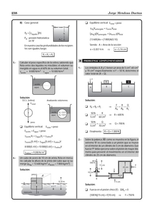 238                                                                                              Jorge Mendoza Dueñas


      B) Caso general:                                                 t Equilibrio vertical: Etotal = peso

                                                                           γ HgVsumergido = γ acero Vtotal

                e         jb g
           PA = γ líquido h                                                dρ giV
                                                                              Hg            = bρ
                                                                                    sumergido       gg V
                                                                                                     acero      total
           PA : presión hidrostatica
                en “A”
                                                                           b13 600gAx = b7 800gAb0,10g
           En nuestro caso las profundidades de los recipien-              Siendo: A = Area de la sección
           tes son iguales, luego:                                         x = 0 , 057 4 m       ⇒       x = 5, 74 cm

                                 P1 = P2 = P3

                                                                  B    problemas complementarios
5.-   Calcular el peso específico de la esfera, sabiendo que
      flota entre dos líquidos no miscibles; el volumen su-
      mergido en agua es el 60% de su volumen total.             1.-   Los émbolos A, B y C tienen un área de 5 cm2, 60 cm2
      γ      = 8 000 N/m3 ; γ       = 10 000 N/m3                      y 70 cm2 respectivamente; si F = 50 N, determine el
       aceite                      agua
                                                                       valor total de (R + Q).




      Solución:
        D.C.L. (esfera)               Analizando volúmenes             Solución:
                                                                                                          F   R   Q
                                                                       t PA = PB = PC             ⇒         =   =
                                                                                                         AA AB AC
                                                                            50 N          R
                                                                       t            =             ⇒     R = 600 N
                                                                            5 cm2       60 cm2

                                                                            50 N          Q
                                                                       t            =             ⇒      Q = 700 N
      t Equilibrio vertical:         Etotal = peso                          5 cm2       70 cm2

           Eaceite + Eagua = peso                                      t Finalmente:          R + Q = 1 300 N
           γ aceite V1 + γ aguaV2 = γ esferaV
                                                                 2.-   Sobre la palanca AB como se muestra en la figura, el
           γ aceite 0 , 4 V + γ agua 0 , 6 V = γ esferaV
                    c    h        c h                                  extremo “B” es conectado a un pistón que se mueve
           8 000b0 , 4 Vg + 10 000b0 , 6 Vg = γ                        en el interior de un cilindro de 5 cm de diámetro. Qué
                                                  esferaV
                                                                       fuerza “P” debe ejercerse sobre el pistón de mayor diá-
           γ esfera = 9 200 N / m3                                     metro para prevenir el movimiento en el interior del
                                                                       cilindro de 25 cm de diámetro.
6.-   Un cubo de acero de 10 cm de arista, flota en mercu-
      rio; calcular la altura de la arista del cubo que se su-
      merge (ρHg = 13 600 kg/m3, ρacero = 7 800 kg/m3).

      Solución:




                                                                       Solución:

                                                                       t Fuerza en el pistón chico (F): ΣMo = 0

                                                                           b500 Ngb15 cmg = Fb10 cmg         ⇒          F = 750 N
 