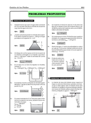 Estática de los Fluidos                                                                                                      241


                                  PROBLEMAS PROPUESTOS


  A    problemas de aplicación

 1.-    Calcular la fuerza que ejerce el agua sobre una loseta    7.-    Un recipiente en forma de cubo de 2 m de arista está
        de 10 cm de lado colocada en el fondo de una piscina             lleno de un líquido. El peso del recipiente lleno es de
        cuyo nivel de agua es de 2,8 m.                                  40 000 N y el peso del recipiente vacío es de 30 000 N.
                                                                         Hallar la densidad del líquido.
        Rpta.     280 N
                                                                         Rpta.     ρL = 125 kg/m3
 2.-    ¿Cuánto aumenta la presión en el fondo del recipien-
        te al colocar el pistón de masa m = 100 kg. Si el agua    8.-    Un cuerpo pesa en el aire 2 N mientras que cuando se
        ya estaba en el recipiente? A = 2 m2.                            introduce en el agua pesa aparentemente 0,8 N. De-
                                                                         terminar su densidad. (ρaire = 1,29 kg/m3).

                                                                         Rpta.     1 668 kg/m3
        Rpta.     500 Pa
                                                                  9.-    Dentro del agua, a 1 metro de profundidad, se coloca
                                                                         un cubo de 1 m de arista. Calcular la diferencia de las
                                                                         fuerzas hidrostáticas que actúan en la cara superior e
                                                                         inferior (g = 10 m/s2).
 3.-    Un bloque de corcho reposa con la tercera parte de
        su volumen sumergido en un líquido cuya densi-                   Rpta.     10 000 N
        dad es 1 200 kg/m3, hallar la densidad del corcho
                   2
        (g = 10 m/s ).                                            10.-   El tubo de vidrio mos-
                                                                         trado está cerrado en
        Rpta.     ρcorcho = 400 kg/m3                                    su extremo superior.
                                                                         ¿Qué presión existe
 4.-    En un tubo en U, se tiene tres líquidos no miscibles,            en este extremo?
        Calcular “h”
                   .
        DA = 3 000 kg/m3, DB = 2 000 kg/m3, DC = 4 000 kg/m3             Rpta.     32 000 Pa


        Rpta.     h = 1,5 m


                                                                   B     problemas complementarios


 5.-    El recipiente muestra un líquido de densidad igual a      1.-    La relación de áreas del émbolo menor respecto al
        800 kg/m3. Calcular la diferencia de presión entre los           mayor es como b/a. Determinar cuál debe ser la fuer-
        puntos “A” y “B”
                       .                                                 za que se debe aplicar sobre el émbolo menor para
                                                                         mantener en equilibrio a la prensa hidráulica (despre-
                                                                         ciar el peso de émbolos, poleas y barra). No hay roza-
        Rpta.     23,52 kPascal                                          miento y el líquido es agua D = 1 000 kg/m3.




 6.-    El cuerpo mostrado de 0,2 m3 descansa sobre el fon-
        do de un recipiente con aceite, calcular la fuerza nor-
        mal sobre el cuerpo
        γaceite = 800 N/m3
        m = 250 kg
        g = 10 m/s2

        Rpta.     900 N                                                  Rpta.     W
 
