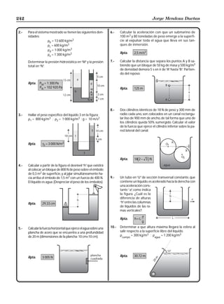 242                                                                                                 Jorge Mendoza Dueñas


2.-   Para el sistema mostrado se tienen las siguientes den-        6.-    Calcular la aceleración con que un submarino de
      sidades:                                                             100 m3 y 80 toneladas de peso emerge a la superfi-
                    ρb = 13 600 kg/m3                                      cie al expulsar toda el agua que lleva en sus tan-
                    ρc = 600 kg/m3                                         ques de inmersión.
                    ρd = 1 000 kg/m3
                    ρe = 1 300 kg/m3                                       Rpta.     2,5 m/s2

      Determinar la presión hidrostática en “M” y la presión        7.-    Calcular la distancia que separa los puntos A y B sa-
      total en “N”
                 .                                                         biendo que un bloque de 50 kg de masa y 500 kg/m3
                                                                           de densidad demora 5 s en ir de “A” hasta “B” Partien-
                                                                                                                       .
                                                                           do del reposo.

      Rpta. PM = 1 300 Pa
            PN = 102 920 Pa                                                Rpta.     125 m




                                                                    8.-    Dos cilindros idénticos de 18 N de peso y 300 mm de
3.-   Hallar el peso específico del líquido 3 en la figura:                radio cada uno, son colocados en un canal rectangu-
      ρ1 = 800 kg/m3 ; ρ2 = 1 000 kg/m3 ; g = 10 m/s2                      lar liso de 900 mm de ancho, de tal forma que uno de
                                                                           los cilindros queda 50% sumergido. Calcular el valor
                                                                           de la fuerza que ejerce el cilindro inferior sobre la pa-
                                                                           red lateral del canal.


      Rpta.      γ3 = 3 000 N/m3



                                                                           Rpta.     18 2 − 3 N
                                                                                        d       i
4.-   Calcular a partir de la figura el desnivel “h” que existirá
      al colocar un bloque de 800 N de peso sobre el émbolo
      de 0,3 m2 de superficie, y al jalar simultáneamente ha-
                                      2                             9.-    Un tubo en “U” de sección transversal constante, que
      cia arriba el émbolo de 1,5 m con un fuerza de 400 N.
      El líquido es agua. (Despreciar el peso de los émbolos).             contiene un líquido, es acelerado hacia la derecha con
                                                                           una aceleración cons-
                                                                           tante “a” como indica
                                                                                    ,
                                                                           la figura. ¿Cuál es la
                                                                           diferencia de alturas
      Rpta.      29,33 cm                                                  “h” entre las columnas
                                                                           de líquidos de las ra-
                                                                           mas verticales?.
                                                                                            a
                                                                           Rpta.     h=L
                                                                                            g

5.-   Calcular la fuerza horizontal que ejerce el agua sobre una    10.-   Determinar a que altura máxima llegará la esfera al
      plancha de acero que se encuentra a una profundidad                  salir respecto a la superficie libre del líquido.
      de 20 m (dimensiones de la plancha: 10 cm×10 cm).                    ρ        = 300 kg/m3 ; ρ        = 1 200 kg/m3
                                                                            cuerpo                   agua




      Rpta.      3 005 N                                                   Rpta.     30,72 m
 