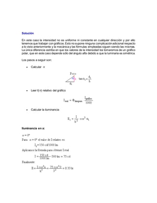 Solución
En este caso la intensidad no es uniforme ni constante en cualquier dirección y por ello
tenemos que trabajar con gráficos.Esto no supone ninguna complicaciónadicional respecto
a lo visto anteriormente y la mecánica y las fórmulas empleadas siguen siendo las mismas.
La única diferencia estriba en que los valores de la intensidad los tomaremos de un gráfico
polar, que en este caso depende sólo del ángulo alfa debido a que la luminaria es simétrica.
Los pasos a seguir son:
 Calcular
 Leer I( ) relativo del gráfico
 Calcular la iluminancia
Iluminancia en a:
 