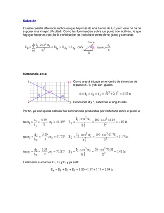 Solución
En este caso la diferencia radica en que hay más de una fuente de luz, pero esto no ha de
suponer una mayor dificultad. Como las iluminancias sobre un punto son aditivas, lo que
hay que hacer es calcular la contribución de cada foco sobre dicho punto y sumarlas.
con
Iluminancia en a:
Como a está situada en el centro de simetrías de
la placa d1, d2 y d3 son iguales.
Conocidos d y h, sabemos el ángulo alfa.
Por fin, ya sólo queda calcular las iluminancias producidas por cada foco sobre el punto a:
Finalmente sumamos E1, E2 y E3 y ya está:
 