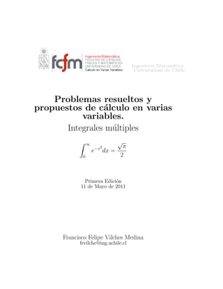 Problemas resueltos y
propuestos de c´alculo en varias
variables.
Integrales m´ultiples
∞
0
e−x2
dx =
√
π
2
Primera Edici´on
11 de Mayo de 2011
Francisco Felipe Vilches Medina
frvilche@ing.uchile.cl
 