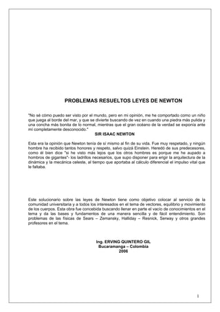 1
PROBLEMAS RESUELTOS LEYES DE NEWTON
"No sé cómo puedo ser visto por el mundo, pero en mi opinión, me he comportado como un niño
que juega al borde del mar, y que se divierte buscando de vez en cuando una piedra más pulida y
una concha más bonita de lo normal, mientras que el gran océano de la verdad se exponía ante
mí completamente desconocido."
SIR ISAAC NEWTON
Esta era la opinión que Newton tenía de sí mismo al fin de su vida. Fue muy respetado, y ningún
hombre ha recibido tantos honores y respeto, salvo quizá Einstein. Heredó de sus predecesores,
como él bien dice "si he visto más lejos que los otros hombres es porque me he aupado a
hombros de gigantes"- los ladrillos necesarios, que supo disponer para erigir la arquitectura de la
dinámica y la mecánica celeste, al tiempo que aportaba al cálculo diferencial el impulso vital que
le faltaba.
Este solucionario sobre las leyes de Newton tiene como objetivo colocar al servicio de la
comunidad universitaria y a todos los interesados en el tema de vectores, equilibrio y movimiento
de los cuerpos. Esta obra fue concebida buscando llenar en parte el vacío de conocimientos en el
tema y da las bases y fundamentos de una manera sencilla y de fácil entendimiento. Son
problemas de las físicas de Sears – Zemansky, Halliday – Resnick, Serway y otros grandes
profesores en el tema.
Ing. ERVING QUINTERO GIL
Bucaramanga – Colombia
2006
 