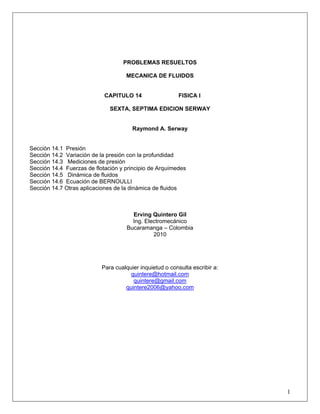 PROBLEMAS RESUELTOS
MECANICA DE FLUIDOS
CAPITULO 14 FISICA I
SEXTA, SEPTIMA EDICION SERWAY
Raymond A. Serway
Sección 14.1 Presión
Sección 14.2 Variación de la presión con la profundidad
Sección 14.3 Mediciones de presión
Sección 14.4 Fuerzas de flotación y principio de Arquímedes
Sección 14.5 Dinámica de fluidos
Sección 14.6 Ecuación de BERNOULLI
Sección 14.7 Otras aplicaciones de la dinámica de fluidos
Erving Quintero Gil
Ing. Electromecánico
Bucaramanga – Colombia
2010
Para cualquier inquietud o consulta escribir a:
quintere@hotmail.com
quintere@gmail.com
quintere2006@yahoo.com
1
 