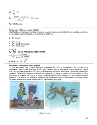 2F
2A
1A
1F ∗=
Newton225
2cm200
2cm3Newton15000
1F =
∗
=
F1 = 225 Newton
Problema 14.9 Serway sexta edición
¿Cuál debe ser el área de contacto entre una copa de succión (completamente al vacío) y un techo si
la copa debe soportar el peso de un estudiante de 80 kg?
g = 9,8 m/seg2
F = W = m * g
F = W = 80 kg *9,8 m/seg2
F = W = 784 Newton
F = P0* A
P0 = 1,01 * 105
Pa. PRESION ATMOSFERICA
2m
Newton5101,01
Newton784
0P
F
A
∗
==
A = 776,237 * 10−5
m2
Problema 14.10 Serway sexta edición
(a) Una aspiradora muy potente tiene una manguera de 2,86 cm de diámetro. Sin boquilla en la
manguera, ¿cuál es el peso del ladrillo más pesado que la aspiradora puede levantar? (figura
P14.10a) (b) ¿Qué pasaría si? Un pulpo muy poderoso utiliza una ventosa de 2,86 cm de diámetro en
cada una de las dos valvas de una ostra, en un intento por separar las dos conchas (figura 14.10b).
Encuentre la máxima fuerza que el pulpo puede ejercer en agua salada a 32,3 m de profundidad.
Atención: Una verificación experimental puede ser interesante, pero no deje caer un ladrillo en su pie.
No sobrecaliente el motor de una aspiradora. No moleste aun pulpo.
10
 