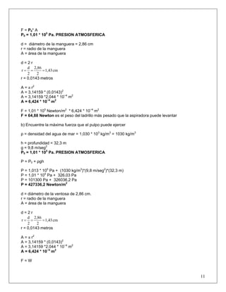 F = P0* A
P0 = 1,01 * 105
Pa. PRESION ATMOSFERICA
d = diámetro de la manguera = 2,86 cm
r = radio de la manguera
A = área de la manguera
d = 2 r
cm1,43
2
2,86
2
d
r ===
r = 0,0143 metros
A = π r2
A = 3,14159 * (0,0143)2
A = 3,14159 *2,044 * 10−4
m2
A = 6,424 * 10−4
m2
F = 1,01 * 105
Newton/m2
* 6,424 * 10−4
m2
F = 64,88 Newton es el peso del ladrillo más pesado que la aspiradora puede levantar
b) Encuentre la máxima fuerza que el pulpo puede ejercer
ρ = densidad del agua de mar = 1,030 * 103
kg/m3
= 1030 kg/m3
h = profundidad = 32,3 m
g = 9,8 m/seg2
P0 = 1,01 * 105
Pa. PRESION ATMOSFERICA
P = P0 + ρgh
P = 1,013 * 105
Pa + (1030 kg/m3
)*(9,8 m/seg2
)*(32,3 m)
P = 1,01 * 105
Pa + 326,03 Pa
P = 101300 Pa + 326036,2 Pa
P = 427336,2 Newton/m2
d = diámetro de la ventosa de 2,86 cm.
r = radio de la manguera
A = área de la manguera
d = 2 r
cm1,43
2
2,86
2
d
r ===
r = 0,0143 metros
A = π r2
A = 3,14159 * (0,0143)2
A = 3,14159 *2,044 * 10−4
m2
A = 6,424 * 10−4
m2
F = W
11
 