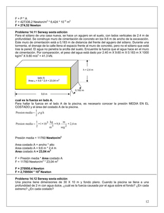 F = P * A
F = 427336,2 Newton/m2
* 6,424 * 10−4
m2
F = 274,52 Newton
Problema 14.11 Serway sexta edición
Para el sótano de una casa nueva, se hace un agujero en el suelo, con lados verticales de 2.4 m de
profundidad. Se construye muro de cimentación de concreto en los 9.6 m de ancho de la excavación.
Este muro de cimentación está a 0,183 m de distancia del frente del agujero del sótano. Durante una
tormenta, el drenaje de la calle llena el espacio frente al muro de concreto, pero no el sótano que está
tras la pared. El agua no penetra la arcilla del suelo. Encuentre la fuerza que el agua hace en el muro
de cimentación. Por comparación, el peso del agua está dado por 2.40 m X 9.60 m X 0.183 m X 1000
kg/m3
X 9.80 m/s2
= 41.3 kN.
cual es la fuerza en lado A.
Para hallar la fuerza en el lado A de la piscina, es necesario conocer la presión MEDIA EN EL
COSTADO y el área del costado A de la piscina.
hg
2
1
mediaPresion ρ=
Presión media = 11760 Newton/m2
Area costado A = ancho * alto
Area costado A = 9,6 m * 2,4 m
Area costado A = 23,04 m2
F = Presión media * Area costado A
F = 11760 Newton/m2
* 23,04 m2
F = 270950,4 Newton
F = 2,709504 * 105
Newton
Problema 14.12 Serway sexta edición
Una piscina tiene dimensiones de 30 X 10 m y fondo plano. Cuando la piscina se llena a una
profundidad de 2 m con agua dulce, ¿cuál es la fuerza causada por el agua sobre el fondo? ¿En cada
extremo? ¿En cada costado?
12
0,183 m
9,6 m
Costado A
h = 2,4 m
lado A
Area A = 9,6 * 2,4 = 23,04 m
2
m2,4
2seg
m
9,8
3m
kg3101
2
1
mediaPresion ∗∗∗∗=
 