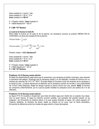 Area costado A = ancho * alto
= Presión media * Area costado A
= 588 *10 Newton
) cual es la fuerza en lado B.
o B de la piscina, es necesario conocer la presión MEDIA EN EL
Area costado A = 30 m * 2 m
Area costado A = 60 m2
F
F = 9800 Newton/m2
* 60 m2
3
F
c
Para hallar la fuerza en el Lad
COSTADO y el área del costado B de la piscina.
hg
2
1
mediaPresion ρ=
m2
2seg
m
9,8
3m
kg3101
2
1
mediaPresion ∗∗∗∗=
resión media = 9800 Newton/m2
rea costado B = ancho * alto
= Presión media * Area costado A
roblema 14.15 Serway sexta edición
te amarraran una campana al peñón Inchcape, para advertir
ue trata de beber agua por medio de un popote muy largo.
P
A
Area costado B = 10 m * 2 m
Area costado B = 20 m2
F
F = 9800 Newton/m2
* 20 m2
F = 196 *103
Newton
P
El Abad de Aberbrothock pagó para que
a marineros del peligro. Suponga que la campana medía 3 m de diámetro, fundida en bronce con un
módulo de volumen de 14 X 1010
N/m2
. El pirata Ralph el Corsario cortó los amarres de la campana y
la arrojó al mar. ¿Cuánto disminuyó el diámetro de la campana cuando se hundió a una profundidad
de 10 km? Años después, Ralph se ahogó cuando su barco chocó con una .piedra. Nota: El bronce
se comprime uniformemente, por lo cual se puede modelar la campana como una esfera de 3 m de
diámetro.
Problema 14.16 Serway sexta edición
La figura P14.16 muestra a Superman q
Con su gran fuerza, él logra la máxima succión posible. Las paredes del popote tubular no se
colapsan. (a) Encuentre la máxima altura a la que pueda levantar el agua. (b) ¿Qué pasaría si?
Todavía sediento, el Hombre de Acero repite su intento en la Luna, que no tiene atmósfera.
Encuentre la diferencia entre los niveles de agua dentro y fuera del popote.
14
 