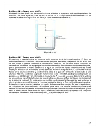 Problema 14.20 Serway sexta edición
Un tubo U de área de sección transversal uniforme, abierto a la atmósfera, está parcialmente lleno de
mercurio. Se vierte agua entonces en ambos brazos. Si la configuración de equilibrio del tubo es
como se muestra en la figura P14.20, con h2 = 1 cm, determine el valor de h1.
Problema 14.21 Serway sexta edición
El cerebro y la médula espina! en humanos están inmersos en el fluido cerebroespinal. El fluido es
normalmente continuo entre las cavidades craneal y espinal, ejerciendo una presión de 100 a 200 mm
de H20 sobre la presión atmosférica prevaleciente, medicina, es frecuente medir presiones en
unidades de milímetros de H20 porque los líquidos del cuerpo, incluyendo el líquido cerebroespinal,
por lo general tienen la misma densidad q el agua. La presión del líquido cerebroespinal se puede
medir por medio de un manómetro espinal como se ilustra en la figura P14.21. Se inserta un tubo
hueco en la columna vertebral y se observa la altura a la que sube el líquido. Si éste sube a una
altura de 160 mm, escribimos su presión manométrica como 160 m H20. (a) Exprese esta presión en
pascales, en atmósferas y en milímetros de mercurio. (b) A veces es necesario determinar si víctima
de un accidente ha sufrido la fractura de una vértebra que bloquea el flujo del líquido cerebroespinal
en la columna vertebral. En otros casos, un médico puede sospechar la presencia que un tumor u
otro crecimiento anormal bloquee la columna vertebral e inhibe el flujo del líquido cerebroespinal,
Estas afecciones se pueden investigar por medio de la prueba Queckensted. En este procedimiento,
se comprimen las venas del cuello del paciente, para hacer que suba la presión sanguínea en el
cerebro. El aumento en presión en los vasos sanguíneos se transmite al líquido cerebroespinal. ¿Cuál
sería el efecto normal en la altura del líquido en el manómetro espinal? (c) Suponga que comprimir
las venas no tiene efecto en el nivel del líquido. ¿ que podría explicar esto?
17
 