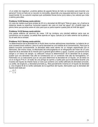 .A un orden de magnitud, ¿cuántos globos de juguete llenos de helio se necesitan para levantar una
persona? Como el helio es un recurso no renovable, desarrolle una respuesta teórica en lugar de una
experimental. En su solución exprese qué cantidades físicas toma como datos y los valores que mida
o estime para ellas.
Problema 14.29 Serway sexta edición
Un cubo de madera que tiene aristas de 20 cm y densidad de 650 kg/m3
flota en agua. (a) ¿Cuál es la
distancia desde la superficie horizontal superior del cubo al nivel del agua? (b) ¿Cuánto peso de
plomo tiene que ponerse sobre el cubo para que su parte superior quede justo al nivel del agua?
Problema 14.30 Serway sexta edición
Una pelota esférica de aluminio de masa 1,26 kg contiene una cavidad esférica vacía que es
concéntrica con la pelota, La pelota flota apenas en agua, Calcule (a) el radio exterior de la pelota y
(b) el radio de la cavidad.
Problema 14.31 Serway sexta edición
La determinación de la densidad de un fluido tiene muchas aplicaciones importantes, La batería de un
auto contiene ácido sulfúrico, para el cual la densidad es una medida de la concentración, Para que la
batería funcione correctamente, la densidad debe estar dentro de un margen especificado por el
fabricante, Del mismo modo, la efectividad del anticongelante en el refrigerante del motor de un auto
depende de la densidad de la mezcla (por lo general glicol etileno y agua), Cuando una persona dona
sangre a un banco de sangre, su selección incluye la determinación de la densidad de la sangre,
puesto que una densidad más alta se correlaciona con un contenido más alto de hemoglobina, Un
hidrómetro es un instrumento que se usa para determinar la densidad de un líquido. Un de éstos se
ve en la figura P14,31. El bulbo de una jeringa se oprime y suelta para que la atmósfera levante una
muestra del líquido de interés hacia un tubo que contiene una varilla calibrada de densidad conocida.
La varilla, de longitud L y densidad promedio ρo, flota parcialmente inmersa en el líquido de densidad
ρ. Una longitud h de la varilla sobresale de la superficie del líquido, Demuestre que la densidad del
líquido está dada por
21
h-L
Loρ
ρ =
 