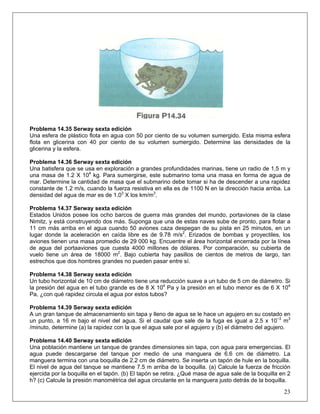 Problema 14.35 Serway sexta edición
Una esfera de plástico flota en agua con 50 por ciento de su volumen sumergido. Esta misma esfera
flota en glicerina con 40 por ciento de su volumen sumergido. Determine las densidades de la
glicerina y la esfera.
Problema 14.36 Serway sexta edición
Una batisfera que se usa en exploración a grandes profundidades marinas, tiene un radio de 1,5 m y
una masa de 1.2 X 104
kg. Para sumergirse, este submarino toma una masa en forma de agua de
mar. Determine la cantidad de masa que el submarino debe tomar si ha de descender a una rapidez
constante de 1.2 m/s, cuando la fuerza resistiva en ella es de 1100 N en la dirección hacia arriba. La
densidad del agua de mar es de 1.03
X los km/m3
.
Problema 14.37 Serway sexta edición
Estados Unidos posee los ocho barcos de guerra más grandes del mundo, portaviones de la clase
Nimitz, y está construyendo dos más. Suponga que una de estas naves sube de pronto, para flotar a
11 cm más arriba en el agua cuando 50 aviones caza despegan de su pista en 25 minutos, en un
lugar donde la aceleración en caída libre es de 9.78 m/s2
. Erizados de bombas y proyectiles, los
aviones tienen una masa promedio de 29 000 kg. Encuentre el área horizontal encerrada por la línea
de agua del portaaviones que cuesta 4000 millones de dólares. Por comparación, su cubierta de
vuelo tiene un área de 18000 m2
. Bajo cubierta hay pasillos de cientos de metros de largo, tan
estrechos que dos hombres grandes no pueden pasar entre sí.
Problema 14.38 Serway sexta edición
Un tubo horizontal de 10 cm de diámetro tiene una reducción suave a un tubo de 5 cm de diámetro. Si
la presión del agua en el tubo grande es de 8 X 104
Pa y la presión en el tubo menor es de 6 X 104
Pa, ¿con qué rapidez circula el agua por estos tubos?
Problema 14.39 Serway sexta edición
A un gran tanque de almacenamiento sin tapa y lleno de agua se le hace un agujero en su costado en
un punto, a 16 m bajo el nivel del agua. Si el caudal que sale de la fuga es igual a 2.5 x 10−3
m3
/minuto, determine (a) la rapidez con la que el agua sale por el agujero y (b) el diámetro del agujero.
Problema 14.40 Serway sexta edición
23
Una población mantiene un tanque de grandes dimensiones sin tapa, con agua para emergencias. El
agua puede descargarse del tanque por medio de una manguera de 6.6 cm de diámetro. La
manguera termina con una boquilla de 2.2 cm de diámetro. Se inserta un tapón de hule en la boquilla.
El nivel de agua del tanque se mantiene 7.5 m arriba de la boquilla. (a) Calcule la fuerza de fricción
ejercida por la boquilla en el tapón. (b) El tapón se retira. ¿Qué masa de agua sale de la boquilla en 2
h? (c) Calcule la presión manométrica del agua circulante en la manguera justo detrás de la boquilla.
 