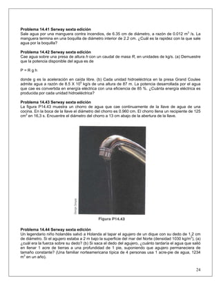Problema 14.41 Serway sexta edición
Sale agua por una manguera contra incendios, de 6.35 cm de diámetro, a razón de 0.012 m3
/s. La
manguera termina en una boquilla de diámetro interior de 2.2 cm. ¿Cuál es la rapidez con la que sale
agua por la boquilla?
Problema 14.42 Serway sexta edición
Cae agua sobre una presa de altura h con un caudal de masa R, en unidades de kg/s. (a) Demuestre
que la potencia disponible del agua es de
P = R g h
donde g es la aceleración en caída libre. (b) Cada unidad hidroeléctrica en la presa Grand Coulee
admite agua a razón de 8.5 X 105
kg/s de una altura de 87 m. La potencia desarrollada por el agua
que cae es convertida en energía eléctrica con una eficiencia de 85 %. ¿Cuánta energía eléctrica es
producida por cada unidad hidroeléctrica?
Problema 14.43 Serway sexta edición
La figura P14.43 muestra un chorro de agua que cae continuamente de la llave de agua de una
cocina. En la boca de la llave el diámetro del chorro es 0.960 cm. El chorro llena un recipiente de 125
cm3
en 16,3 s. Encuentre el diámetro del chorro a 13 cm abajo de la abertura de la llave.
Problema 14.44 Serway sexta edición
Un legendario niño holandés salvó a Holanda al tapar el agujero de un dique con su dedo de 1,2 cm
de diámetro. Si el agujero estaba a 2 m bajo la superficie del mar del Norte (densidad 1030 kg/m3
), (a)
¿cuál era la fuerza sobre su dedo? (b) Si saca el dedo del agujero, ¿cuánto tardaría el agua que salió
en llenar 1 acre de tierras a una profundidad de 1 pie, suponiendo que agujero permaneciera de
tamaño constante? (Una familiar norteamericana típica de 4 personas usa 1 acre-pie de agua, 1234
m3
en un año).
24
 